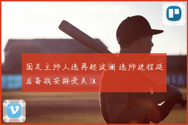 国足主帅人选再起波澜 选帅进程延后备战安排受关注