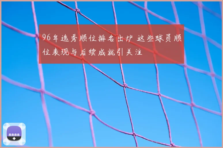 96年选秀顺位排名出炉 这些球员顺位表现与后续成就引关注