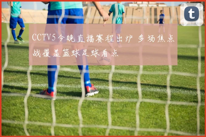 CCTV5今晚直播赛程出炉 多场焦点战覆盖篮球足球看点