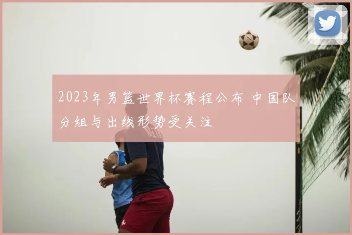 2023年男篮世界杯赛程公布 中国队分组与出线形势受关注