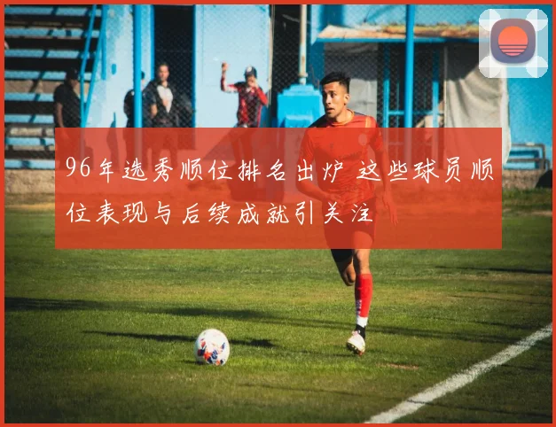 96年选秀顺位排名出炉 这些球员顺位表现与后续成就引关注