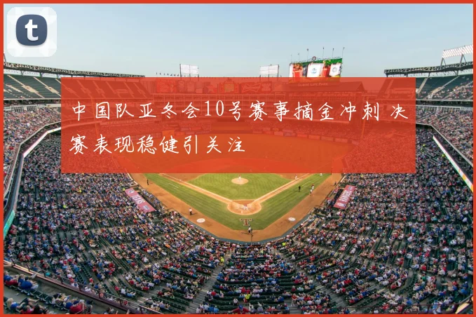 中国队亚冬会10号赛事摘金冲刺 决赛表现稳健引关注