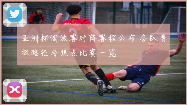 亚洲杯淘汰赛对阵赛程公布 各队晋级路径与焦点比赛一览