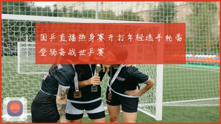 国乒直播热身赛开打年轻选手轮番登场备战世乒赛