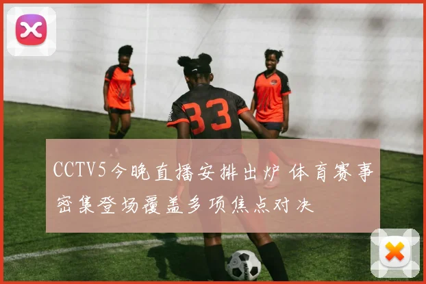CCTV5今晚直播安排出炉 体育赛事密集登场覆盖多项焦点对决