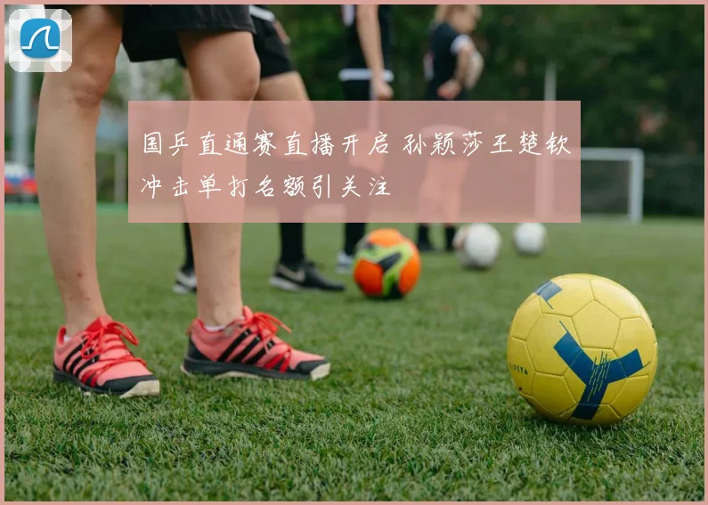 国乒直通赛直播开启 孙颖莎王楚钦冲击单打名额引关注