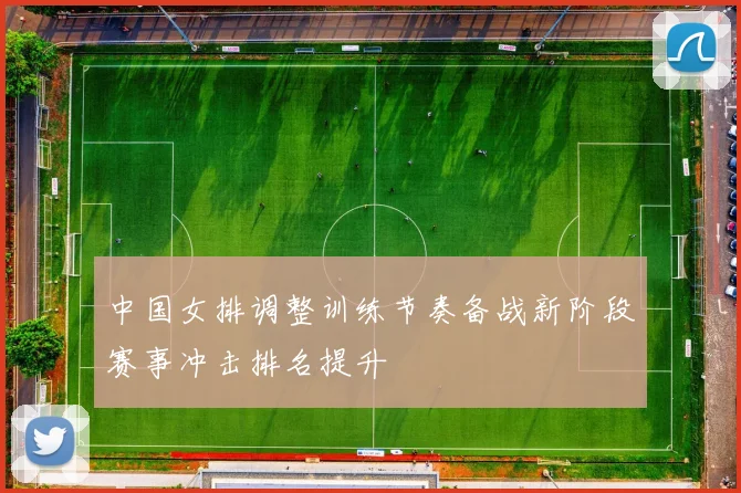中国女排调整训练节奏备战新阶段赛事冲击排名提升