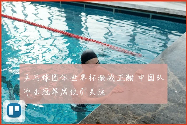 乒乓球团体世界杯激战正酣 中国队冲击冠军席位引关注