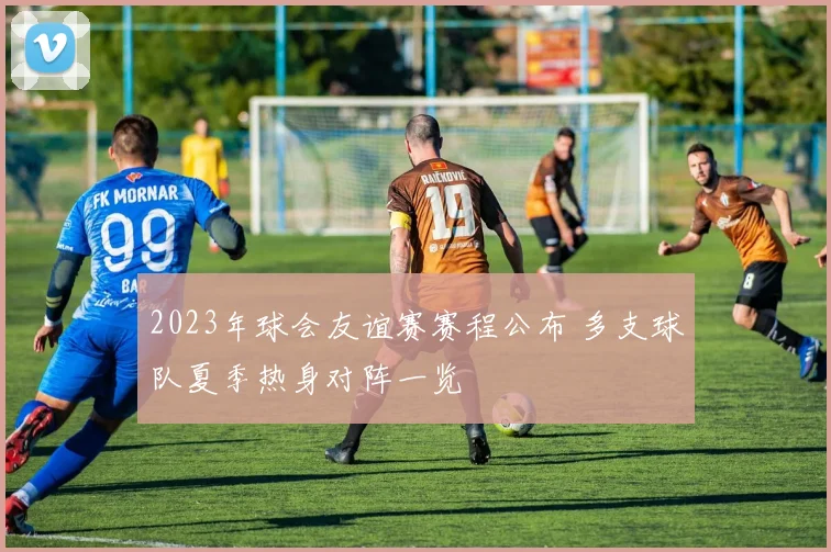 2023年球会友谊赛赛程公布 多支球队夏季热身对阵一览