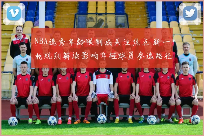 NBA选秀年龄限制成关注焦点 新一轮规则解读影响年轻球员参选路径