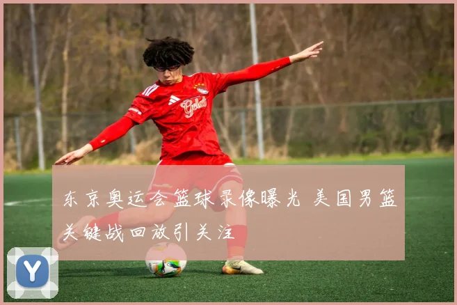 东京奥运会篮球录像曝光 美国男篮关键战回放引关注