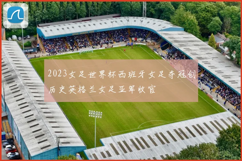 2023女足世界杯西班牙女足夺冠创历史英格兰女足亚军收官