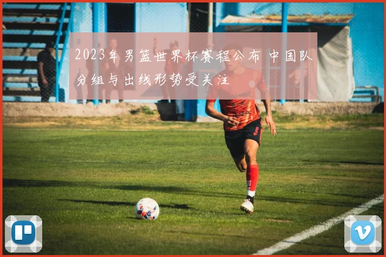 2023年男篮世界杯赛程公布 中国队分组与出线形势受关注